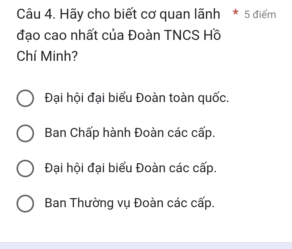 Hãy cho biết cơ quan lãnh * 5 điểm
đạo cao nhất của Đoàn TNCS Hồ
Chí Minh?
Đại hội đại biểu Đoàn toàn quốc.
Ban Chấp hành Đoàn các cấp.
Đại hội đại biểu Đoàn các cấp.
Ban Thường vụ Đoàn các cấp.