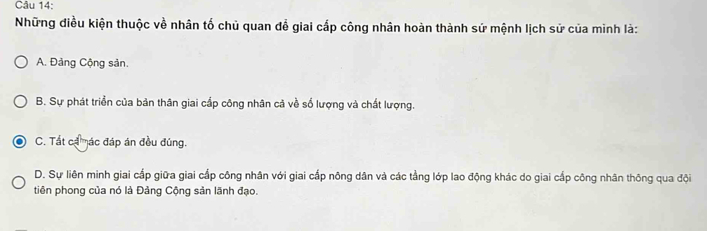 Những điều kiện thuộc về nhân tố chủ quan để giai cấp công nhân hoàn thành sứ mệnh lịch sử của mình là:
A. Đảng Cộng sản.
B. Sự phát triển của bản thân giai cấp công nhân cả về số lượng và chất lượng.
C. Tất cả mác đáp án đều đúng.
D. Sự liên minh giai cấp giữa giai cấp công nhân với giai cấp nông dân và các tằng lớp lao động khác do giai cấp công nhân thông qua đội
tiên phong của nó là Đảng Cộng sản lãnh đạo.