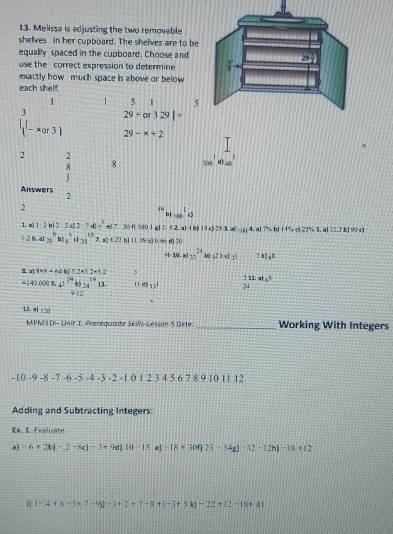 Melissa is adjusting the two removable
shelves in her cupboard. The shelves are to be
equally spaced in the cupboard. Choose and
use the correct expression to determine
exactly how much space is above or below
each shelf.
1 1 5 1 5
29+or329|/
|beginarrayr 3 (-xor3)endarray 29-x+2
2 2
8 8 200^1d)=0^3
Answers 2
2
f''b+100^(1k)cp
1. a 1:2b|2.5c|2:7c ?e=67or=0.1 cl 1. (2,a)(b)(a)?(3,a)...4 75=81lf5,d23°+5,alliJMN!= )
(26.a)/8^9b)_6^(5th_(30)^(19)7.a)4.22b]11.49;) 0.n5 d] 20
9 10.m)=_ )^21 b) (28d_2t 2k)_48
8. a x=64b)52* 5.2* 6.2 5
=(4)60(5.4)^24(1)_(24)^(19)11 1149_131 beginarrayr 122.86 24endarray
912
12. 41cm
MPM DI-LMe 1: Prerequisite Séils-Lesson 5 Dete _Working With Integers
-10-9-8-7-6-5-4-3-2-10+2345678 9 10 11 12
Adding and Subtracting Integers
Ex. 1. Evaluate.
a) -6+2b)-2-8c)-3+9d)10-15 e] -18· 30f)25-54g)-12-12h)-18+12
 1-4+6-5+7-9i)-3+2+7-8+(-3+5k)-22+12-18+41