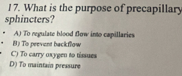 What is the purpose of precapillary
sphincters?
A) To regulate blood flow into capillaries
B) To prevent backflow
C) To carry oxygen to tissues
D) To maintain pressure