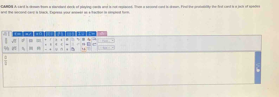 CARDS A card is drawn from a standard deck of playing cards and is not replaced. Then a second card is drawn. Find the probability the first card is a jack of spades 
and the second card is black. Express your answer as a fraction in simplest form.
overline sqrt(n) E∞ → . αΩ pa (0)6 XU fum
 □ /□   sqrt(□ ) □^(□) (1) [O], r 2 s Ø 5 B A_n = Font... 
x + E C ∞ e 1b 
% sqrt[□](□ ) □ _□  |0[ (□ ) - 4 u n π 16 T =Size= = 
 □ /□   
?