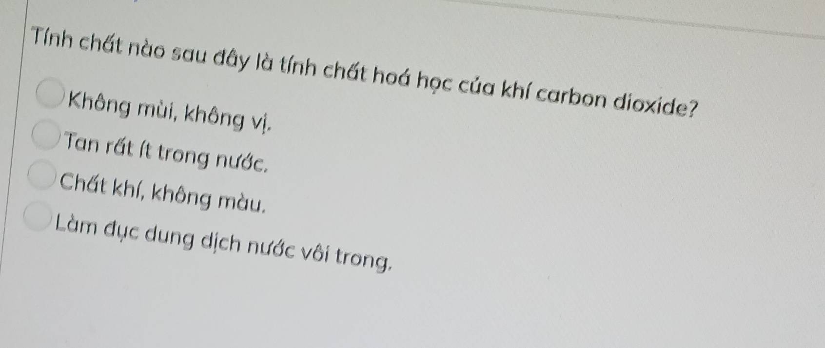 Tính chất nào sau đây là tính chất hoá học của khí carbon dioxide?
Không mùi, không vị.
Tan rất ít trong nước.
Chất khí, không màu.
Làm đục dung dịch nước vôi trong.