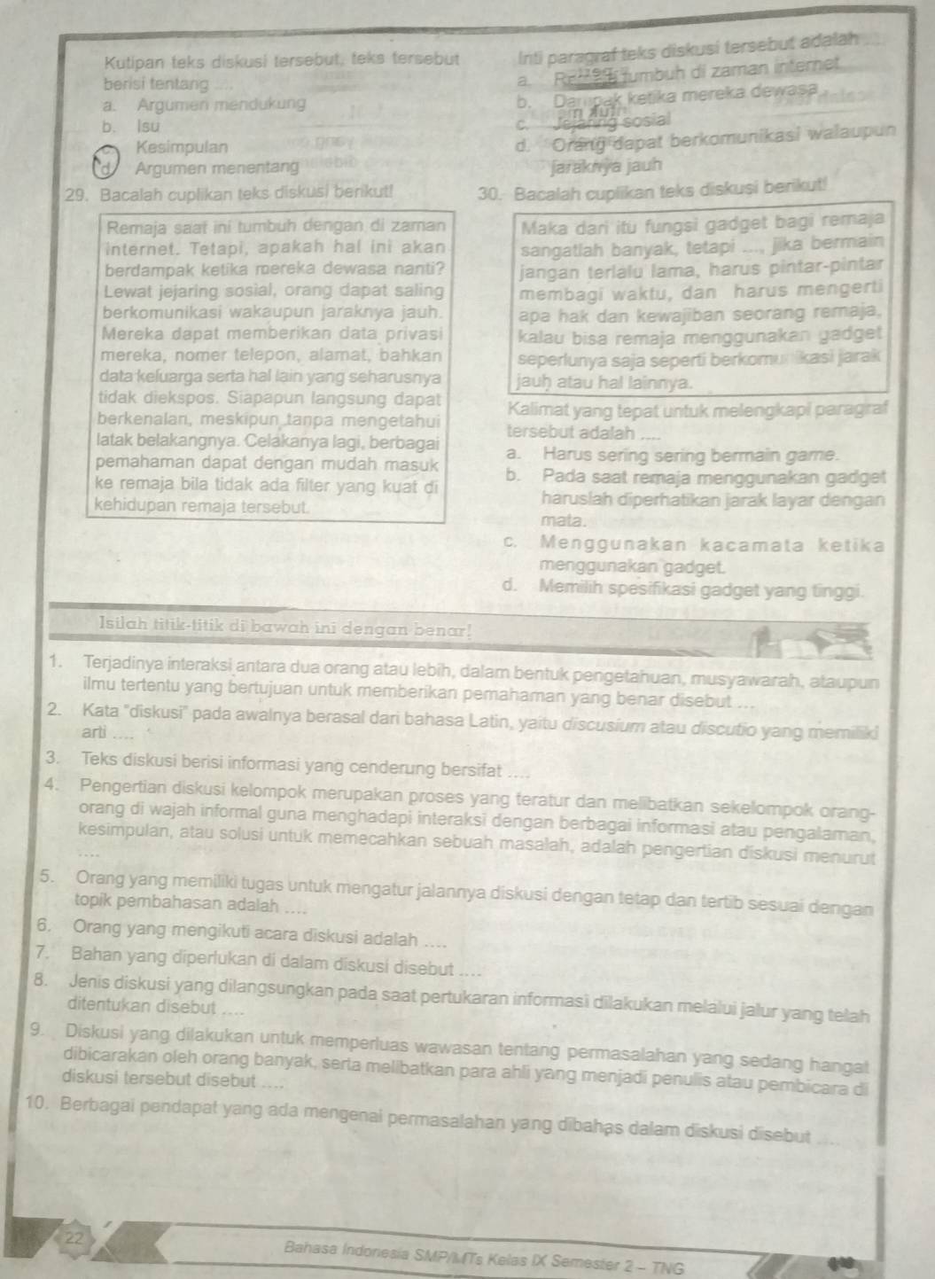 Kutipan teks diskusi tersebut, teks tersebut Irti paragraf teks diskusi tersebut adalah
berisi tentang
a. ReM9 fumbuh di zaman internet
a. Argumen mendukung
b. Dampak ketika mereka dewasa dales
b. lsu Jeiaring sosial
C
Kesimpulan
d. Orang dapat berkomunikasi walaupun
Argumen menentang jaraknya jauh
29. Bacalah cuplikan teks diskusi benkut! 30. Bacalah cuplikan teks diskusi berikut!
Remaja saat ini tumbuh dengan di zaman Maka dari itu fungsi gadget bagi remaja
internet. Tetapi, apakah hal ini akan sangatlah banyak, tetapi ..., jika bermain
berdampak ketika mereka dewasa nanti? jangan terlalu lama, harus pintar-pintar
Lewat jejaring sosial, orang dapat saling membagi waktu, dan harus mengerti
berkomunikasi wakaupun jaraknya jauh. apa hak dan kewajiban seorang remaja,
Mereka dapat memberikan data privasi kalau bisa remaja menggunakan gadget
mereka, nomer telepon, alamat, bahkan seperlunya saja seperti berkomunikasi jarak
data keluarga serta hal lain yang seharusnya jauḥ atau hal lainnya.
tidak diekspos. Siapapun langsung dapat Kalimat yang tepat untuk melengkapi paragraf
berkenalan, meskipun taṇpa mengetahui tersebut adalah
latak belakangnya. Celakanya lagi, berbagai a. Harus sering sering bermain game.
pemahaman dapat dengan mudah masuk b. Pada saat remaja menggunakan gadget
ke remaja bila tidak ada filter yang kuat di
kehidupan remaja tersebut.
haruslah diperhatikan jarak layar dengan
mata.
c. Menggunakan kacamata ketika
menggunakan gadget.
d. Memilih spesifikasi gadget yang tinggi.
Isilah titik-titik di bawah ini dengan benar!
1. Terjadinya interaksi antara dua orang atau lebih, dalam bentuk pengetahuan, musyawarah, ataupun
ilmu tertentu yang bertujuan untuk memberikan pemahaman yang benar disebut ...
2. Kata ''diskusi'' pada awalnya berasal dari bahasa Latin, yaitu discusium atau discutio yang memiliki
arti
3. Teks diskusi berisi informasi yang cenderung bersifat ....
4. Pengertian diskusi kelompok merupakan proses yang teratur dan melibatkan sekelompok orang-
orang di wajah informal guna menghadapi interaksi dengan berbagai informasi atau pengalaman,
kesimpulan, atau solusi untuk memecahkan sebuah masalah, adalah pengertian diskusi menurut
5. Orang yang memiliki tugas untuk mengatur jalannya diskusi dengan tetap dan tertib sesuai dengan
topik pembahasan adalah ....
6. Orang yang mengikuti acara diskusi adalah ....
7. Bahan yang diperlukan di dalam diskusi disebut ...
8. Jenis diskusi yang dilangsungkan pada saat pertukaran informasi dilakukan melalui jalur yang telah
ditentukan disebut
9. Diskusi yang dilakukan untuk memperluas wawasan tentang permasalahan yang sedang hangat
dibicarakan oleh orang banyak, serta melibatkan para ahli yang menjadi penulis atau pembicara di
diskusi tersebut disebut ....
10. Berbagai pendapat yang ada mengenai permasalahan yang dibahas dalam diskusi disebut
22 Bahasa Indonesia SMP/) (Ts Kelas IX Semester 2 - TNG