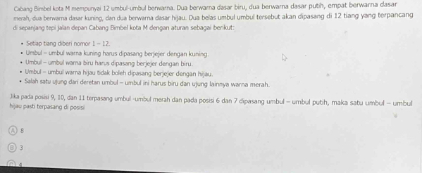 Cabang Bimbel kota M mempunyai 12 umbul-umbul berwarna. Dua berwarna dasar biru, dua berwarna dasar putih, empat berwarna dasar
merah, dua berwarna dasar kuning, dan dua berwarna dasar hijau. Dua belas umbul umbul tersebut akan dipasang di 12 tiang yang terpancang
di sepanjang tepi jalan depan Cabang Bimbel kota M dengan aturan sebagai berikut:
Setiap tiang diberi nomor 1 - 12.
Umbul - umbul warna kuning harus dipasang berjejer dengan kuning.
Umbul - umbul warna biru harus dipasang berjejer dengan biru.
Umbul - umbul warna hijau tidak boleh dipasang berjejer dengan hijau.
Salah satu ujung dari deretan umbul - umbul ini harus biru dan ujung lainnya warna merah.
Jika pada posisi 9, 10, dan 11 terpasang umbul -umbul merah dan pada posisi 6 dan 7 dipasang umbul - umbul putih, maka satu umbul - umbul
hijau pasti terpasang di posisi
A 8
B 3
( 4