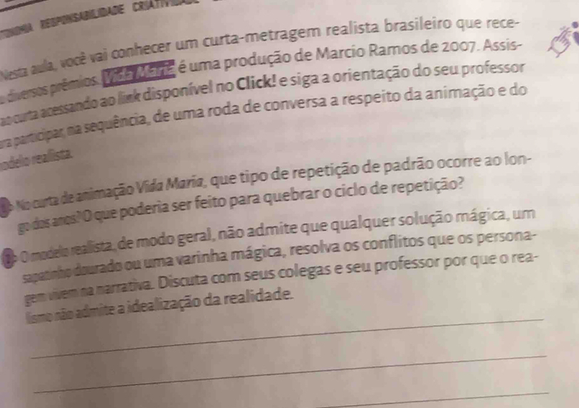 9a Regponsabilidade Criátív 
Nesta aula, você vai conhecer um curta-metragem realista brasileiro que rece- 
a diversos prêmios. Vida Maria é uma produção de Marcio Ramos de 2007. Assis- 
ao cuta acessando ao link disponível no Click! e siga a orientação do seu professor 
ra participar, na sequência, de uma roda de conversa a respeito da animação e do 
rodello reallista. 
o No curta de animação Vida María, que tipo de repetição de padrão ocorre ao lon- 
go dos anos? O que poderia ser feito para quebrar o ciclo de repetição? 
2p O modelo realista, de modo geral, não admite que qualquer solução mágica, um 
sapatinho dourado ou uma varinha mágica, resolva os conflitos que os persona- 
gem vivem na narrativa. Discuta com seus colegas e seu professor por que o rea- 
_ 
lismo não admite a idealização da realidade. 
_ 
_