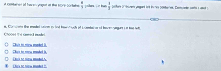 A container of frozen yogurt at the store contains  6/7  gallon. Lin has  1/2  gallon of frozen yogurt left in his container. Complete parts a and b
a, Complete the model below to find how much of a container of frozen yogurt Lin has left.
Choose the correct model.
Click to view madel D.
Click to view model B.
Click to view model A.
Click to view model C.