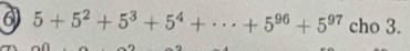 6 5+5^2+5^3+5^4+·s +5^(96)+5^(97) cho 3.