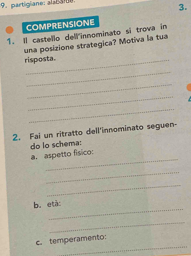 partigiane: alabarde. 
3. 
COMPRENSIONE 
1. Il castello dell'innominato si trova in 
una posizione strategica? Motiva la tua 
risposta. 
_ 
_ 
_ 
_ 
2. Fai un ritratto dell’innominato seguen- 
do lo schema: 
_ 
a. aspetto fisico: 
_ 
_ 
_ 
b. età: 
_ 
_ 
c. temperamento: