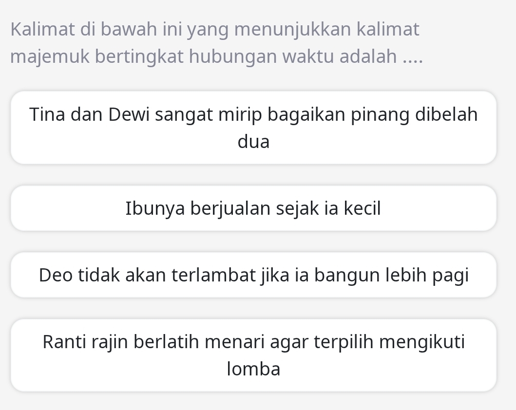 Kalimat di bawah ini yang menunjukkan kalimat
majemuk bertingkat hubungan waktu adalah ....
Tina dan Dewi sangat mirip bagaikan pinang dibelah
dua
Ibunya berjualan sejak ia kecil
Deo tidak akan terlambat jika ia bangun lebih pagi
Ranti rajin berlatih menari agar terpilih mengikuti
Iomba