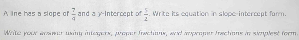 A line has a slope of  7/4  and a y-intercept of  5/2 . Write its equation in slope-intercept form. 
Write your answer using integers, proper fractions, and improper fractions in simplest form.