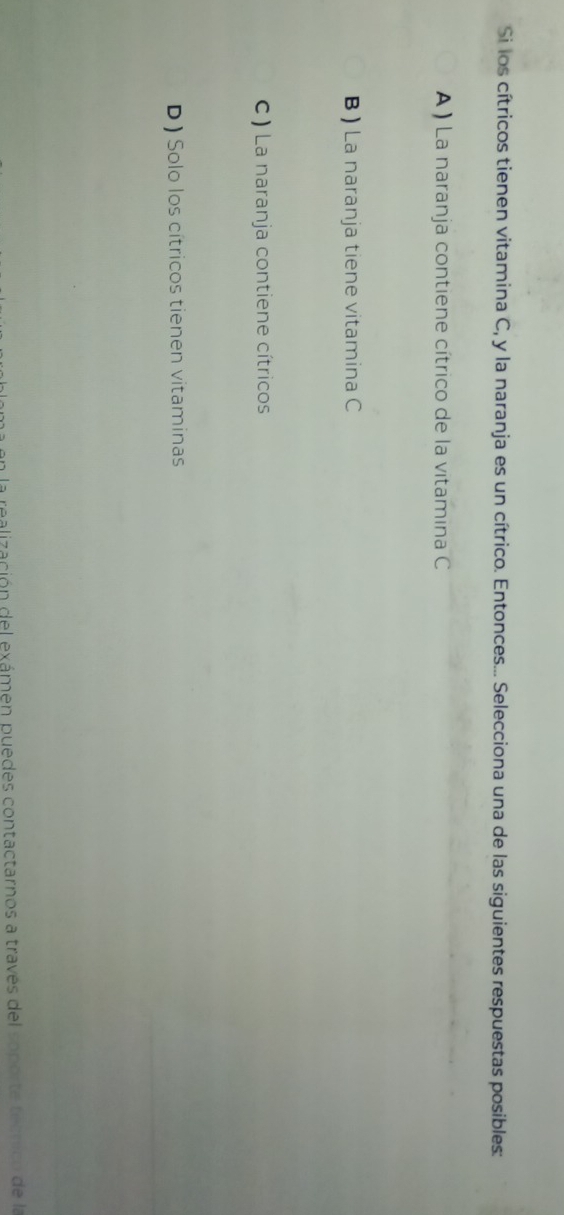 Si los cítricos tienen vitamina C, y la naranja es un cítrico. Entonces... Selecciona una de las siguientes respuestas posibles:
A ) La naranja contiene cítrico de la vitamina C
B) La naranja tiene vitamina C
C ) La naranja contiene cítricos
D ) Solo los cítricos tienen vitaminas
en la realización del exámen puedes contactarnos a través del soporte tecnico de la