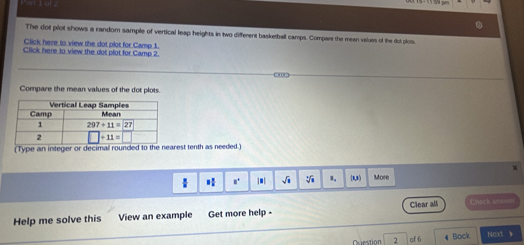 The dot plot shows a random sample of vertical leap heights in two different basketball camps. Compare the mean values of the dot plots.
Click here to view the dot plot for Camp 1.
Click here to view the dot plot for Camp 2.
Compare the mean values of the dot plots.
(Type an integer or decimal rounded to the nearest tenth as needed.)
x
 □ /□   □  □ /□   □° □ sqrt(□ ) sqrt[□](□ ) ". (8,8) More
Clear all
Help me solve this View an example Get more help- Check answer
Ouestion 2 of 6 Back Next 、