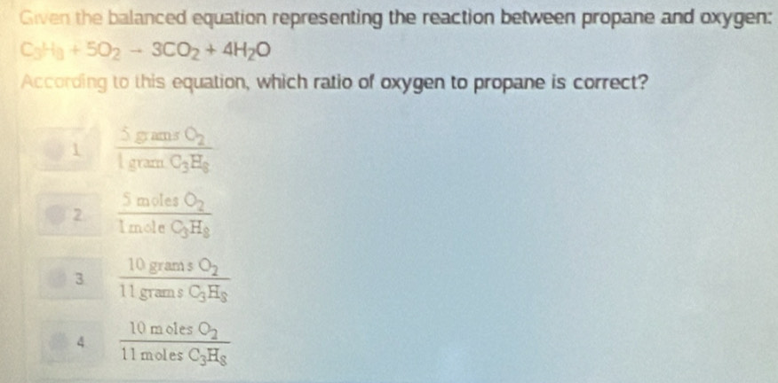 Given the balanced equation representing the reaction between propane and oxygen:
C_3H_3+5O_2to 3CO_2+4H_2O
According to this equation, which ratio of oxygen to propane is correct?
1 frac 5gansO_21gramC_3H_8
2 frac 5molesO_21moleC_3H_8
3 frac 10gramsO_211gramsC_3H_3
4 frac 10molesO_211molesC_3H_8