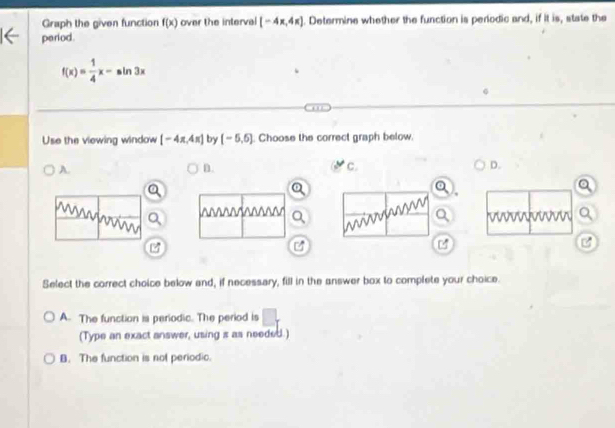 Graph the given function f(x) over the interval [-4x,4x]. Determine whether the function is periodic and, if it is, state the
period
f(x)= 1/4 x-sin 3x
Use the viewing window [-4π ,4π ] by (-5,6). Choose the correct graph below.
A.
n.
c.
D.

Select the correct choice below and, if necessary, fill in the answer box to complete your choice.
A. The function is periodic. The period is
(Type an exact answer, using s as needed.)
B. The function is not periodio.