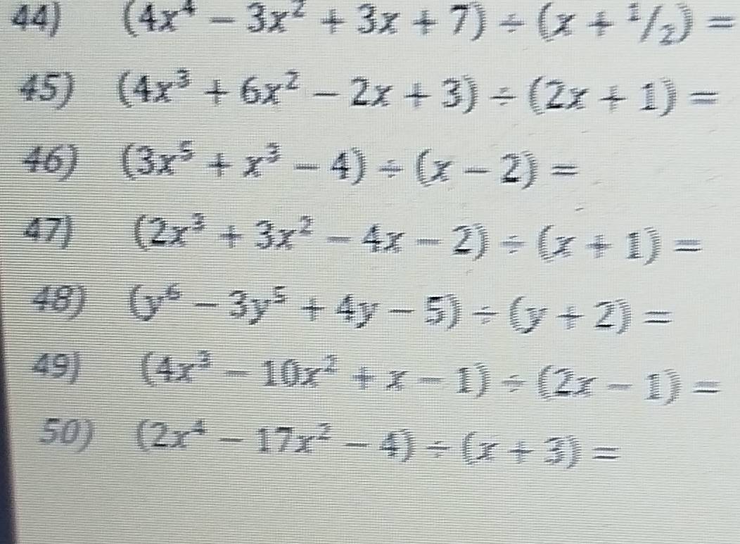 (4x^4-3x^2+3x+7)/ (x+^1/_2)=
45) (4x^3+6x^2-2x+3)/ (2x+1)=
46) (3x^5+x^3-4)/ (x-2)=
47) (2x^3+3x^2-4x-2)/ (x+1)=
48) (y^6-3y^5+4y-5)/ (y+2)=
49) (4x^3-10x^2+x-1)/ (2x-1)=
50) (2x^4-17x^2-4)/ (x+3)=