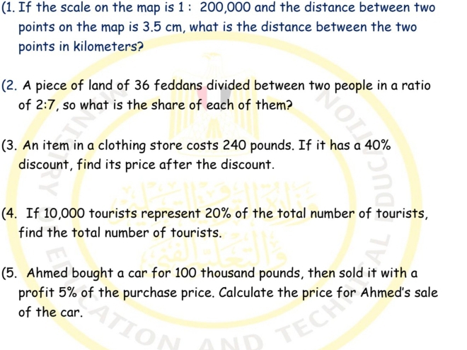 (1. If the scale on the map is 1:200,000 O and the distance between two 
points on the map is 3.5 cm, what is the distance between the two 
points in kilometers? 
(2. A piece of land of 36 feddans divided between two people in a ratio 
of 2:7 , so what is the share of each of them? 
(3. An item in a clothing store costs 240 pounds. If it has a 40%
discount, find its price after the discount. 
(4. If 10,000 tourists represent 20% of the total number of tourists, 
find the total number of tourists. 
(5. Ahmed bought a car for 100 thousand pounds, then sold it with a 
profit 5% of the purchase price. Calculate the price for Ahmed's sale 
of the car.