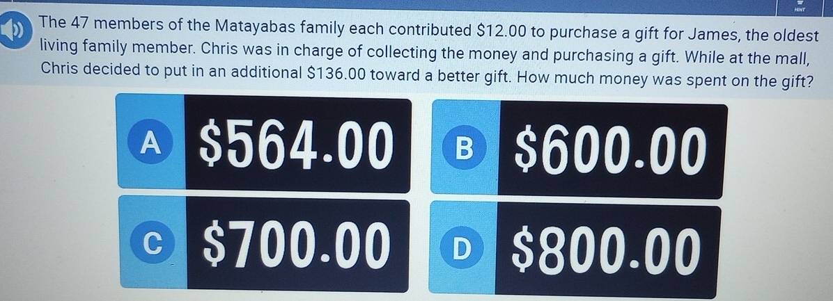 φ) The 47 members of the Matayabas family each contributed $12.00 to purchase a gift for James, the oldest
living family member. Chris was in charge of collecting the money and purchasing a gift. While at the mall,
Chris decided to put in an additional $136.00 toward a better gift. How much money was spent on the gift?
Ⓐ $564.00 B $600.00
© $700.00 D $800.00