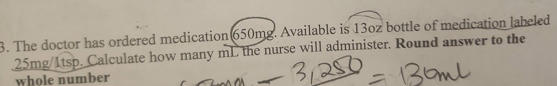 The doctor has ordered medication 650mg. Available is 13oz bottle of medication labeled
25mg/1tsp. Calculate how many mL the nurse will administer. Round answer to the 
whole number