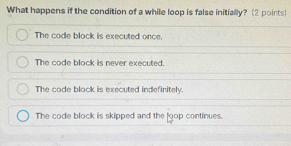 What happens if the condition of a while loop is false initially? (2 points)
The code block is executed once.
The code block is never executed.
The code block is executed indefinitely.
The code block is skipped and the loop continues.