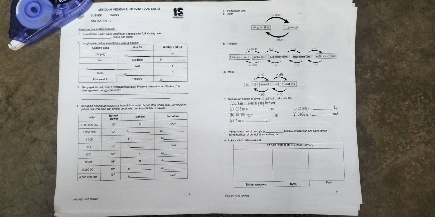 Pertukaran unit.
SUBEK SAINS a) Jisim
TINGKATAN 2
Jawab semua soalan di bawah . kilogram (kg)
_
1 Kuantiti fizik dalam sains ditakrifkan sebagai sifat fizikal yang boleh
× 1000
desimeter (dm) sentimeter (cm) milimeter (mm)
kilometer (km)
c) Masa ×60
_× 60
3. Mengapakah unit Sistem Antarabangsa atau Systeme Interasional d'Unites (S.I) am(j) minit (min) saat (s)
_
diseragamkan penggunaannya
_
60
6. Selesaikan soalan di bawah: (rujuk buku teks m/s 16)
4. Imbuhan digunakan sekiranya kuantiti fizik terlaiu besar atau terialu kecil. Lengkapkan Tukarkan nilai-nilai yang berikut.
l untuk nilai unit kuantiti fizik di bawah
(a) 0.13m= _cm (d) 24000g= _kg
(b) 18000mg= _kg 0.006A= _mA
(c) 4m= _ μm
7. Penggunaan unit ukuran yan  boleh memudahkan ahll sains untuk
8. Lukis simbol radas makmal
Silinder penyukat Buret Pipet
2
PROJEK CUTI PINTAR PROJEK CUTI PINTAR