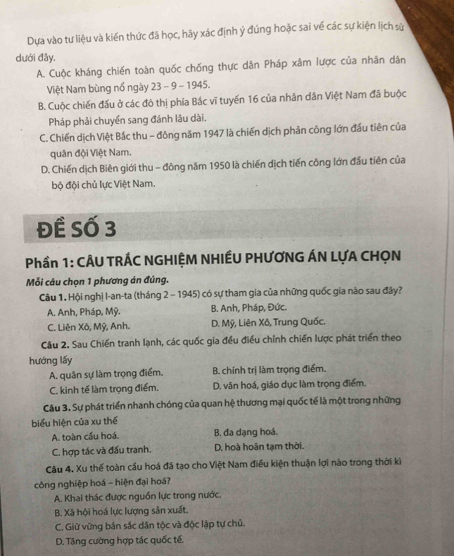 Dựa vào tư liệu và kiến thức đã học, hãy xác định ý đúng hoặc sai về các sự kiện lịch sử
dưới đây.
A. Cuộc kháng chiến toàn quốc chống thực dân Pháp xâm lược của nhân dân
Việt Nam bùng nổ ngày 23 - 9 - 1945.
B. Cuộc chiến đấu ở các đô thị phía Bắc vĩ tuyến 16 của nhân dân Việt Nam đã buộc
Pháp phải chuyển sang đánh lâu dài.
C. Chiến dịch Việt Bắc thu - đông năm 1947 là chiến dịch phản công lớn đầu tiên của
quân đội Việt Nam.
D. Chiến dịch Biên giới thu - đông năm 1950 là chiến dịch tiến công lớn đầu tiên của
bộ đội chủ lực Việt Nam.
Đề Số 3
Phần 1: CÂU TRÁC NGHIỆM NHIẾU PHƯƠNG ÁN LựA CHỌN
Mỗi câu chọn 1 phương án đúng.
Câu 1. Hội nghị I-an-ta (tháng 2 - 1945) có sự tham gia của những quốc gia nào sau đây?
A. Anh, Pháp, Mỹ. B. Anh, Pháp, Đức.
C. Liên Xô, Mỹ, Anh. D. Mỹ, Liên Xô, Trung Quốc.
Câu 2. Sau Chiến tranh lạnh, các quốc gia đều điều chỉnh chiến lược phát triển theo
hướng lấy
A. quân sự làm trọng điểm. B. chính trị làm trọng điểm.
C. kinh tế làm trọng điểm. D. văn hoá, giáo dục làm trọng điểm.
Câu 3. Sự phát triển nhanh chóng của quan hệ thương mại quốc tế là một trong những
biểu hiện của xu thế
A. toàn cầu hoá, B. đa dạng hoá.
C. hợp tác và đấu tranh. D, hoà hoān tạm thời.
Câu 4. Xu thế toàn cầu hoá đã tạo cho Việt Nam điều kiện thuận lợi nào trong thời kì
công nghiệp hoá - hiện đại hoá?
A. Khai thác được nguồn lực trong nước.
B. Xã hội hoá lực lượng sản xuất.
C. Giữ vững bản sắc dân tộc và độc lập tự chủ.
D. Tăng cường hợp tác quốc tế.