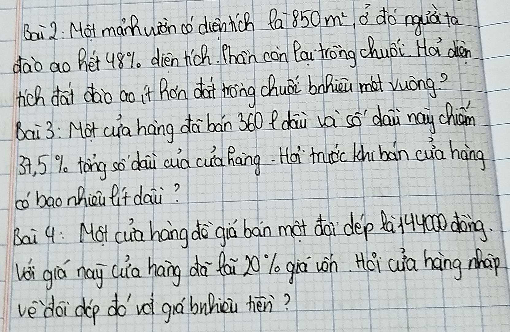 Boi 2: Mot marh win do dientich fa 850m^2, 0^3 do nguà to 
dao ao het 48%. dien tich. Phan con Pai trong chuéi Hot den 
tich dai dào ao it hon dot tong chuài bolicu mat vuòng? 
Bai3: Hot cua hang dā bán 360 f dài và só dai nay chiom
37, 5% tong so dai cud cuà Raing. Hoi`tutic khibàn cua háng 
có baonhicu lif dai? 
Bai 9: Mot cub hang de`giú bàn mot doi dep Qá14y0o dong. 
li giá nay cuia hang dà fái zo lo giā wn Hói (ia hong mhap 
ve doi dop do`vè giábuhiài hén?