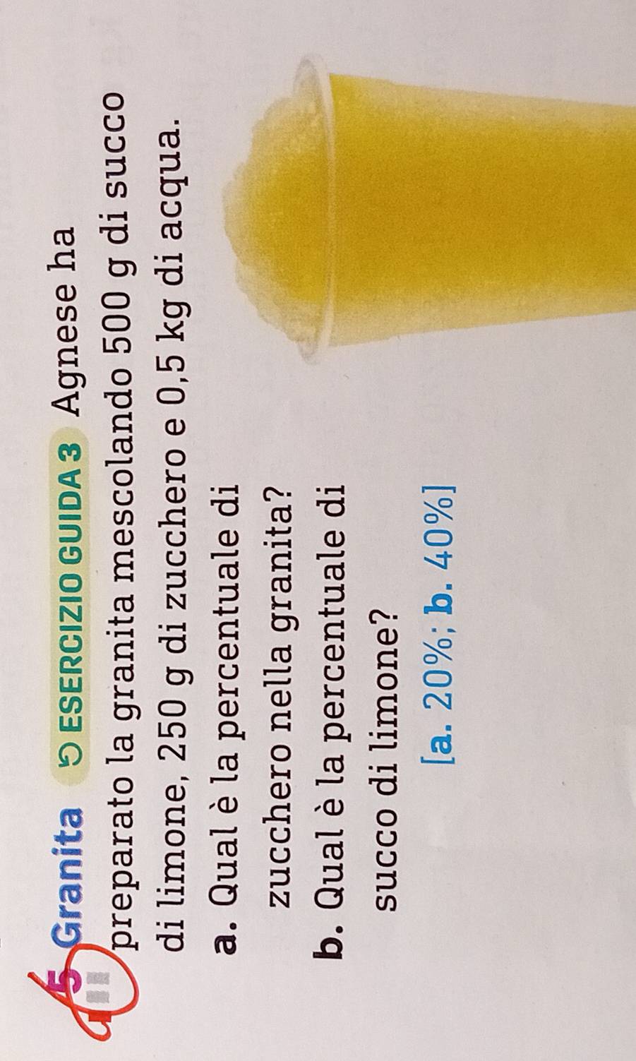 Granita 5 ESERCIZIO GUIDA 3 Agnese ha
preparato la granita mescolando 500 g di succo
di limone, 250 g di zucchero e 0,5 kg di acqua.
a. Qual è la percentuale di
zucchero nella granita?
b. Qual è la percentuale di
succo di limone?
[a. 20%; b. 40% ]