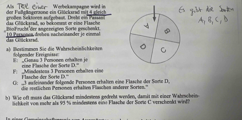 Als Werbekampagne wird in 
der Fußgängerzone ein Glücksrad mit 4 gleich 
großen Sektoren aufgebaut. Dreht ein Passant 
das Glücksrad, so bekommt er eine Flasche 
BioFrucht der angezeigten Sorte geschenkt.
10 Personen drehen nacheinander je einmal 
das Glücksrad. 
a) Bestimmen Sie die Wahrscheinlichkeiten 
folgender Ereignisse: 
E: „,Genau 3 Personen erhalten je 
eine Flasche der Sorte D.“ 
F: ,,Mindestens 3 Personen erhalten eine 
Flasche der Sorte D.“ 
G: ,, 3 aufeinander folgende Personen erhalten eine Flasche der Sorte D, 
die restlichen Personen erhalten Flaschen anderer Sorten.“ 
b) Wie oft muss das Glücksrad mindestens gedreht werden, damit mit einer Wahrschein- 
lichkeit von mehr als 95 % mindestens eine Flasche der Sorte C verschenkt wird? 
In einer Gemeinschaßtsem