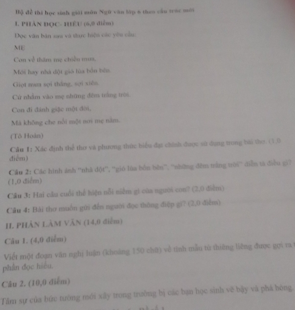 Bộ để thí học sinh giải môn Ngữ văn lớp 6 theo cầu trác mới 
I. PHÀN ĐQC- HÊU (6,0 điểm) 
Đọc văn bản sau và thực hiện các yêu cầu: 
MB 
Con về thăm mẹ chiều mưa. 
Mới hay nhà đột gió lùa bốn bên. 
Giọt mưa sợi thắng, sợi xiên. 
Cứ nhầm vào mẹ những đêm trắng trời. 
Con đi đánh giặc một đời, 
Mả không che nổi một nơi mẹ năm. 
(Tô Hoàn) 
Câu 1: Xác định thể thơ và phương thức biểu đạt chính được sứ dụng trong bài thơ. (1,0
điểm) 
Cầu 2: Các hình ánh ''nhà đột'', ''gió lùa bồn bên', ''những đêm trắng trời'' diễn tả điều gi? 
(1,0 điểm) 
Cầu 3: Hai câu cuối thể hiện nỗi niềm gi của người con? (2,0 điểm) 
Cầu 4: Bài thơ muồn gửi đến người đọc thông điệp gi? (2,0 điểm) 
II PHẢN LÀM VăN (14,0 điễm) 
Câu 1. (4,0 điểm) 
Viết một đoạn văn nghị luận (khoảng 150 chữ) về tình mẫu tử thiêng liêng được gợi ra 
phân đọc hiệu. 
Câu 2. (10,0 điểm) 
Tâm sự của bức tường mới xây trong trường bị các bạn học sinh vẽ bậy và phá hòng.