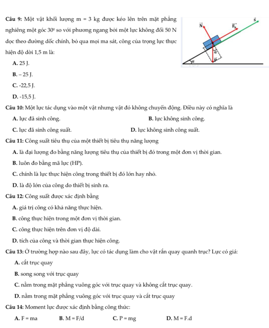 Một vật khối lượng m=3kg được kéo lên trên mặt phẳng s
vector N vector F_k
nghiêng một góc 30° so với phương ngang bởi một lực không đổi 50 N
dọc theo đường dốc chính, bỏ qua mọi ma sát, công của trọng lực thực
hiện độ dời 1,5 m là: a
A. 25 J.
a D
B. - 25 J.
C. -22,5 J.
D. -15,5 J.
Câu 10: Một lực tác dụng vào một vật nhưng vật đó không chuyển động. Điều này có nghĩa là
A. lực đã sinh công. B. lực không sinh công.
C. lực đã sinh công suất. D. lực không sinh công suất.
Câu 11: Công suất tiêu thụ của một thiết bị tiêu thụ năng lượng
A. là đại lượng đo bằng năng lượng tiêu thụ của thiết bị đó trong một đơn vị thời gian.
B. luôn đo bằng mã lực (HP).
C. chính là lực thực hiện công trong thiết bị đó lớn hay nhỏ.
D. là độ lớn của công do thiết bị sinh ra.
Câu 12: Công suất được xác định bằng
A. giá trị công có khả năng thực hiện.
B. công thực hiện trong một đơn vị thời gian.
C. công thực hiện trên đơn vị độ dài.
D. tích của công và thời gian thực hiện công.
Câu 13: Ở trường hợp nào sau đây, lực có tác dụng làm cho vật rắn quay quanh trục? Lực có giá:
A. cắt trục quay
B. song song với trục quay
C. nằm trong mặt phẳng vuông góc với trục quay và không cắt trục quay.
D. nằm trong mặt phẳng vuông góc với trục quay và cắt trục quay
Câu 14: Moment lực được xác định bằng công thức:
A. F=ma B. M=F/d C. P=mg D. M=F.d