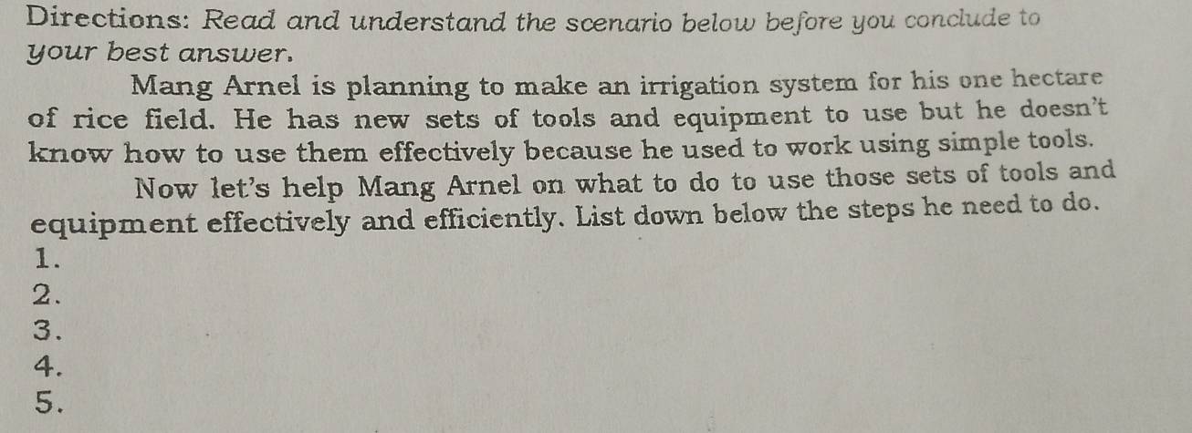 Directions: Read and understand the scenario below before you conclude to 
your best answer. 
Mang Arnel is planning to make an irrigation system for his one hectare 
of rice field. He has new sets of tools and equipment to use but he doesn’t 
know how to use them effectively because he used to work using simple tools. 
Now let's help Mang Arnel on what to do to use those sets of tools and 
equipment effectively and efficiently. List down below the steps he need to do. 
1. 
2. 
3. 
4. 
5.