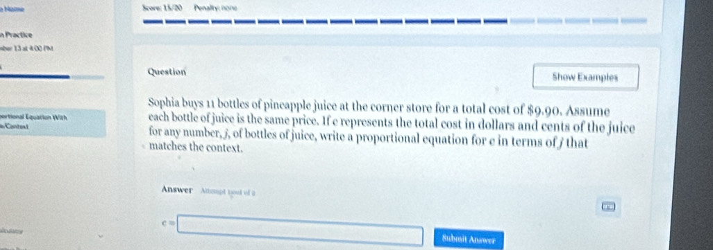 a Maîme Score: 15/20 Penality: nons 
in Practice 
mber 13 at 4:00 PM 
Question Show Examples 
Sophia buys 11 bottles of pineapple juice at the corner store for a total cost of $9.90. Assume 
portional Equation With each bottle of juice is the same price. If e represents the total cost in dollars and cents of the juice 
d Contes t for any number, 5, of bottles of juice, write a proportional equation for e in terms of f that 
matches the context. 
Answer Attaupt yout of a 
o at 
Submit Answer