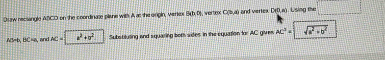 Draw rectangle ABCD on the coordinate plane with A at the origin, vertex B(b,0) , vertex C(b,a) and vertex D(0,a) , Using the □
AB=b, BC=a , and AC= a^2+b^2. Substituting and squaring both sides in the equation for AC gives AC^2= sqrt(a^2+b^2).