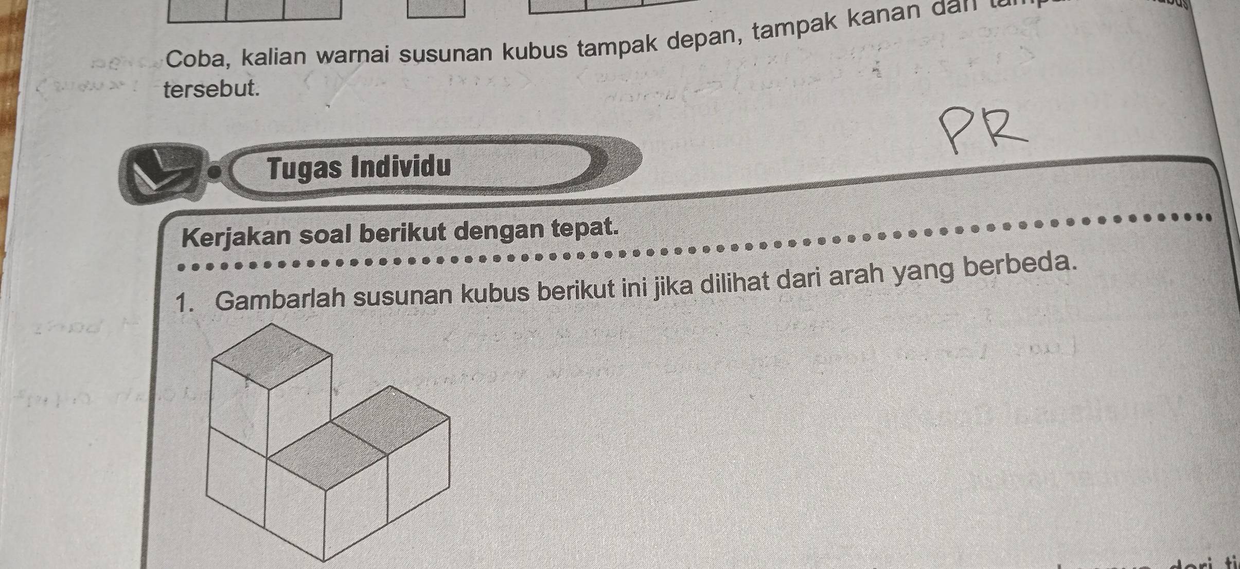 Coba, kalian warnai susunan kubus tampak depan, tampak kanan 
tersebut. 
Tugas Individu 
Kerjakan soal berikut dengan tepat. 
1. Gambarlah susunan kubus berikut ini jika dilihat dari arah yang berbeda.