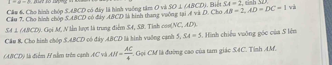 T=a-b. Biết số lượng vi k 
Câu 6. Cho hình chóp S. ABCD có đáy là hình vuông tâm O và SO⊥ (ABCD). Biết SA=2 , tinh SD. 
Câu 7. Cho hình chóp S. ABCD có đáy ABCD là hình thang vuông tại A và D. Cho AB=2, AD=DC=1 và
SA⊥ (ABCD). Gọi M, N lần lượt là trung điểm SA, SB. Tính cos (NC,AD). 
Câu 8. Cho hình chóp S. ABCD có đáy ABCD là hình vuông cạnh 5, SA=5. Hình chiếu vuông góc của S lên 
(ABCD) là điểm H nằm trên cạnh AC và AH= AC/4  :. Gọi CM là đường cao của tam giác SAC. Tính AM.