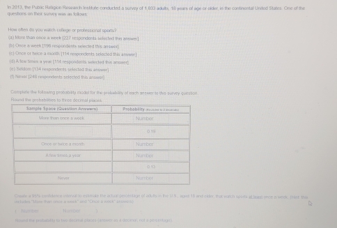 ls 2013, the Pablic Religion Research Insttute conducted a survey of 1,033 adults, 18 years of age or older, in the continental United States. One of the
questons on their survey was as follows.
How ohen do you watch college or professional sports?
(a) More than once a week [ 227 respondents selected this answer]
[b] Once a week [ 196 respondents selected this answer]
(c] Once or twice a month. [ 114 respondents selected this answer]
[d) A. few times a year [ 14 respondents selected this asswer]
(e) Seldom (134 respondents selected this andwer)
(1) Never [ 240 rimpondents selected ius answir]
Corsplete the following probability model for the probabiliy of rerch anover in this survey question
Round the probabilimes to three decimal plaous.
Cspade a 955s costdence interval to estinrate the actual percestage of adults in the US, agail 111 and older, that watch sports aL lsaen once a week. (hast, thi
includes 'More than once a wosk' and 'Once a weck'' ardrests
( Number Numpee
Round the protubilty to two decimal places (ansiwier as a decimal, not a percentage)