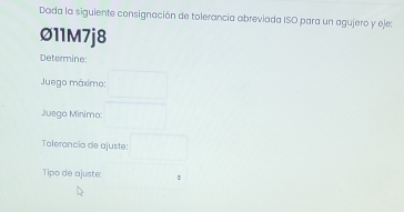 Dada la siguiente consignación de tolerancia abreviada ISO para un agujero y eje: 
∅11M7j8 
Determine: 
Juego máximo: 
Juego Minimo 
Tolerancia de ajuste: 
Tipo de ajuste: :