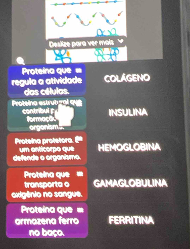 Proteína que = 
regula a atividade COLÁGENO 
das células. 
Proteína estrutural que 
contribui INSULINA 
formaçã 
organisme 
Protelna protetora. 
um anticorpo que HEMOGLOBINA 
defende o organismo. 
Protelna que 
transporta o GAMAGLOBULINA 
oxigênio no sangue. 
Proteína que = 
armazena ferro FERRITINA 
no baço.