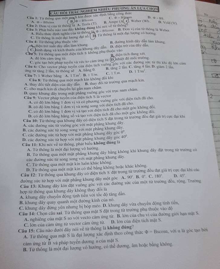 cầu hội trác nghiệm nhiều phương án lựa chọn
Cầu 1: Từ thông qua một mạch kin được xác định bảng công thức
A. Phi =B Ssina B. Phi =BS cosa. C. q_1=B Stano D. Phi =BS. No_
Câu 2: Đơn vị của từ thông là A. Tesla (T) B. Ampe (wedge (,c). Weber (Wb. D. Vold (V).
Câu 3: Phát biểu nào sau đây không đúng khi nói về từ thông7
A. Biểu thức định nghĩa của từ thông là Phi =BScos alpha B. Đơn vị của từ thông là Weber.
C. Từ thông là một đại lượng đại số, D. Từ thông là một đại lượng có hướng
Câu 4: Từ thông phụ thuộc vào B. đường kính dây dẫn làm khung.
A diện trở suấi dây dẫn làm khung
C. hình dang và kích thước của khung dây dẫn. D. diện trở của dây dẫn
Cừu 5: Từ thông qua một diện tích S không phụ thuộc vào
B. diện tích đang xét.
A. độ lớn cảm ứng từ
C. góc tạo bởi pháp tuyển và véc tơ cảm ứng từ. D. nhiệt độ môi trường.
Câu 6: Cho vector pháp tuyển của diện tích vuông gốc với các đường sức từ thì khi độ lớn cảm
ứng từ tăng 2 lần, từ thông sẽ A. bằng 0. B. tăng 2 lần. C. tăng 4 lần. D. giám 2 lần
Câu 7: 1 Weber bằng A. 1T.m^2 B. ! T/m. C. 1 T.m. D. 1T/m^2.
Cầu 8: Từ thông qua một mạch kín không đổi khi
A. thay đổi tiết diện của dây dẫn B. thay đổi từ trường qua mạch kin.
C. cho mạch kín di chuyển lại gần nam châm.
D. quay khung dây trong mặt phăng vuông góc với trục nam châm.
Cầu 9: Vector pháp tuyển của diện tích S là vector
A. có độ lớn băng 1 đơn vị và có phương vuỡng góc với điện tích đã cho
B. có độ lớn bằng 1 đơn vị và song song với diện tích đã cho.
C. có độ lớn bãng 1 đơn vị và tạo với diện tích đã cho một góc không đổi
D. có độ lớn bằng hằng số và tạo với diện tích đã cho một góc không đổi
Câu 10: Từ thông qua khung dây có diện tích S đặt trong từ trường đều đạt giá trị cực đại khi
A. các đường sức từ vuông góc với mặt phẳng khung dây
B. các đường sức từ song song với mặt phẳng khung dây.
C. các đường sức từ hợp với mặt phẳng khung dây góc 0^0.
D. các đường sức từ hợp với mặt phẳng khung dây góc 40°.
Câu 11: Khi nói về từ thông, phát biểu không đúng là
A. Từ thông là một đại lượng vô hướng.
B. Từ thông qua một mặt phăng khung dây bằng không khi khung dây đặt trong từ trường có
các đường sức từ song song với mặt phẳng khung dây.
C. Từ thông qua một mặt kín luôn khác không.
D. Từ thông qua một mặt kín có thể bằng không hoặc khác không.
Câu 12: Từ thông qua khung dây có diện tỉch S đặt trong từ trường đều đạt giá trị cực đại khi các
đường sức từ hợp với mặt phẳng khung dây một góc A. 90°.B. 0°. C. 180°. D. 45°.
Câu 13: Khung dây kín đặt vuông góc với các đường sức của một từ trường đều, rộng. Trường
hợp từ thông qua khung dây không thay đổi là
A. khung dây chuyển động tịnh tiến với tốc độ tăng dần.
B. khung dây quay quanh một đường kính của nó.
C. khung dây đứng yên nhưng bị bóp méo. D. khung dây vừa chuyền động tịnh tiền,
Câu 14: Chọn câu sai. Từ thông qua mặt S đặt trong từ trường phụ thuộc vào độ
A. nghiêng của mặt S so với vecto cảm ứng từ. B. lớn của chu vì của đường giới hạn mặt S.
C. lớn của cảm ứng từ vector cảm ứng từ. C D. lớn của diện tích mặt S.
Câu 15: Câu nào dưới dây nói về từ thông là không đúng?
A. Từ thông qua mặt S là đại lượng xác định theo công thức Phi =Bscos alpha , với α là góc tạo bởi
cảm ứng từ B và pháp tuyến dương n của mặt S.
B. Từ thông là một đại lượng vô hướng, có thể dương, âm hoặc bằng không.