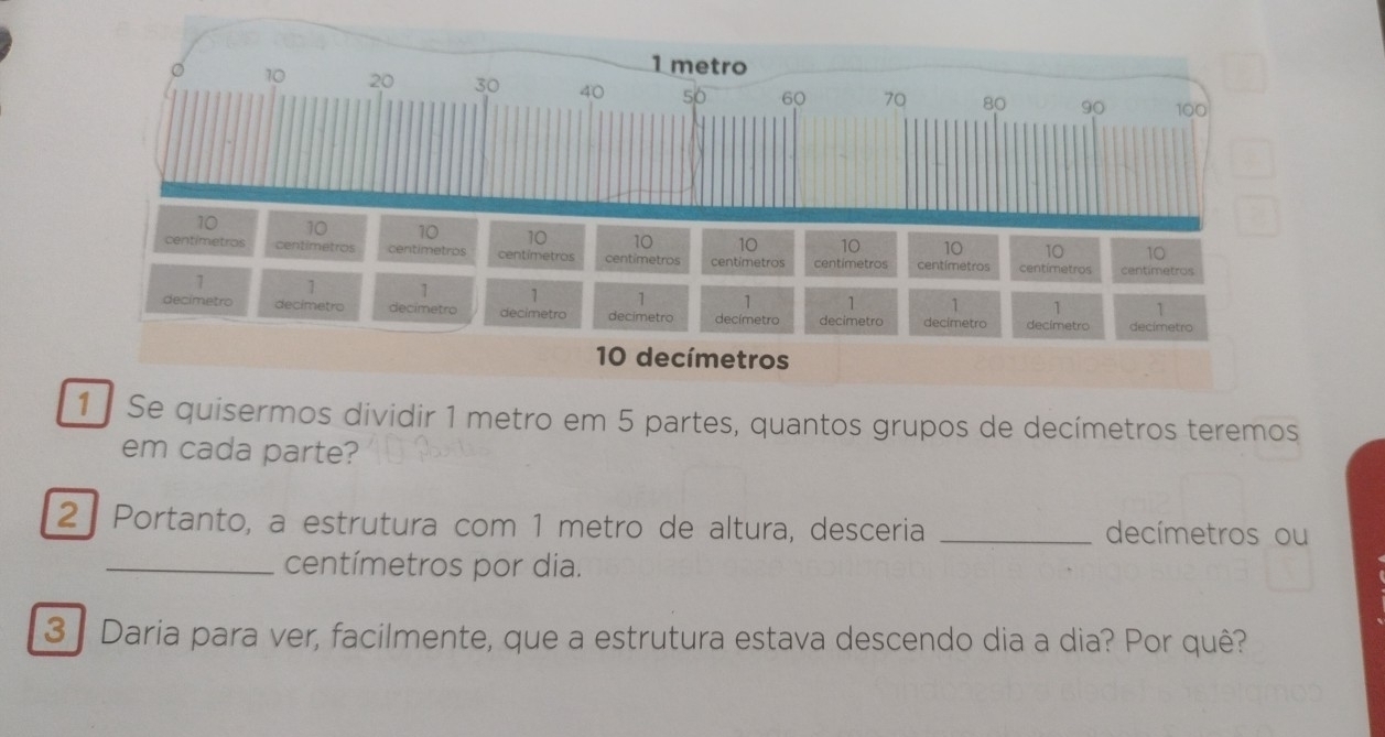 1metro 
。 10 20 30 40 50 60 70 80 90 100
10 10 10 10 10 10 10 10 10 10
centimetros centimetros centimetros centimetros centimetros centimetros centimetros centímetros centímetros centimetros
1 1 1 1 1 1 1 1 1 1
decímetro decimetro decimetro decimetro decimetro decímetro decimetro decimetro decimetro decimetro
10 decímetros 
1 Se quisermos dividir 1 metro em 5 partes, quantos grupos de decímetros teremos 
em cada parte? 
2 Portanto, a estrutura com 1 metro de altura, desceria _decímetros ou 
_ centímetros por dia. 
3 Daria para ver, facilmente, que a estrutura estava descendo dia a dia? Por quê?