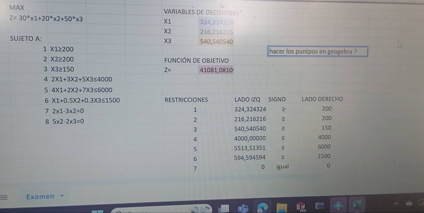 MAX VARIABLES DE DECISIONES "
Z=30^** 1+20^** 2+50^** 3
X1 324,324324
X2 216,216216 : 
SUJETO A: X3 540,540540
1* 1≥ 200
hacer los puntpos en geogebra ?
2* 2≥ 200 fUNCIÓN DE OBJETIVO
3* 3≥ 150 41081,0810!
Z=
4 2* 1+3* 2+5* 3≤ 4000
5 4* 1+2* 2+7* 3≤ 6000
6 X1+0.5* 2+0.3* 3≤ 1500
7 2* 1-3* 2=0
8 5* 2-2* 3=0
Examen