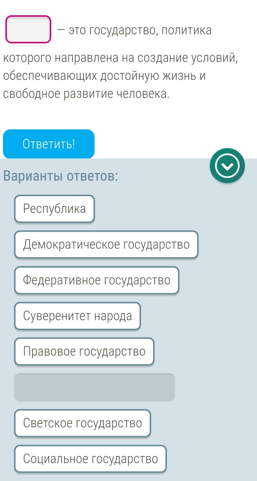 это государство, Πолитика
которого налравлена на создание условий,
обеспечивающих достойную жизнь и
свободное развитие человека.
Ответить!
Варианты ответов:
Ρеспублика
Демократическое государство
Φедеративное государство
Cуверенитет народа
Правовое государство
Светское государство
Социальное государство