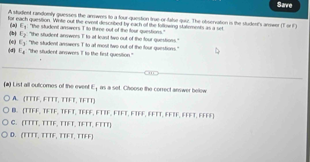 Save
A student randomly guesses the answers to a four-question true-or-false quiz. The observation is the student's answer (T or F)
for each question. Write out the event described by each of the following statements as a set
(a) E_1 : ''the student answers T to three out of the four questions."
(b) E_2 "the student answers T to at least two out of the four questions."
(c) E_3 : ''the student answers T to at most two out of the four questions.''
(d) E_4 "the student answers T to the first question."
(a) List all outcomes of the event E_1 as a set. Choose the correct answer below
A. (TTTF, FTTT, TTFT, TFTT)
B. (TTFF, TFTF, TFFT, TFFF, FTTF, FTFT, FTFF, FFTT, FFTF, FFFT, FFFF)
C. (TTTT, TTTF, TTFT, TFTT, FTTT)
D. TTTT, TTTF, TTFT, TTFF