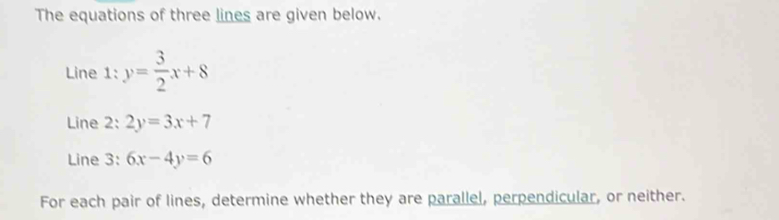 The equations of three lines are given below.
Line 1: y= 3/2 x+8
Line 2: 2y=3x+7
Line 3: 6x-4y=6
For each pair of lines, determine whether they are parallel, perpendicular, or neither.
