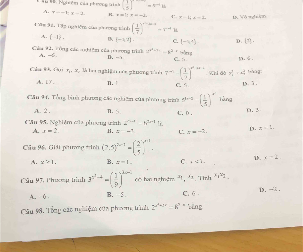 Cầu 90. Nghiệm của phương trình ( 1/5 )^x-2x-3=5^(x+1)1a
A. x=-1;x=2. B. x=1;x=-2. C. x=1;x=2. D. Vô nghiệm.
Câu 91. Tập nghiệm của phương trình ( 1/7 )^x^2-2x-3=7^(x+1)1a
A.  -1 .
B.  -1;2 .
C.  -1;4 . D.  2 .
Câu 92. Tổng các nghiệm của phương trình 2^(x^2)+2x=8^(2-x) bằng
A. -6. B. -5. C. 5 . D. 6 .
Câu 93. Gọi x_1,x_2 là hai nghiệm của phương trình 7^(x+1)=( 1/7 )^x^2-2x-3. Khi đó x_1^(2+x_2^2 bằng:
A. 17 . B. 1 . C. 5 .
D. 3 .
Câu 94. Tổng bình phương các nghiệm của phương trình 5^3x-2)=( 1/5 )^-x^2 bǎng
A. 2 . B. 5 . C. 0 .
D. 3 .
Câu 95. Nghiệm của phương trình 2^(7x-1)=8^(2x-1)1a
A. x=2. B. x=-3. C. x=-2.
D. x=1.
Câu 96. Giải phương trình (2,5)^5x-7=( 2/5 )^x+1.
D. x=2.
A. x≥ 1. B. x=1. C. x<1.
Câu 97. Phương trình 3^(x^2)-4=( 1/9 )^3x-1 có hai nghiệm x_1,x_2. Tính x_1x_2.
A. -6 . C. 6 . D. -2 .
B. -5 .
Câu 98. Tổng các nghiệm của phương trình 2^(x^2)+2x=8^(2-x) bằng