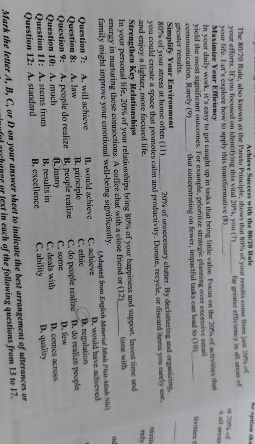 Achieve Success with the 80/20 Rule
he option tha
The 80/20 Rule, also known as the Pareto Principle, shows that 80% of your results come from just 20% of
your efforts. If you focused on identifying this vital 20%, you (7)_
far greater efficiency in all areas of
st 20% of
your life. Let’s explore how to apply this transformative (8)_ ,.
n all areas
Maximize Your Efficiency
In your daily work, it’s easy to get caught up in tasks that bring little value. Focus on the 20% of activities that
yield the most significant outcomes. For example, prioritize strategic planning over excessive email
communication. Rarely (9)_ that concentrating on fewer, impactful tasks can lead to (10)_
tivities t
greater results.
Simplify Your Environment
_
80% of your stress at home often (11) 20% of unnecessary clutter. By decluttering and organizing,
you could create a space that promotes calm and productivity. Donate, recycle, or discard items you rarely use,
nizin
and enjoy a lighter, more focused life.
rely
Strengthen Key Relationships
In your personal life, 20% of your relationships bring 80% of your happiness and support. Invest time and
energy in nurturing these connections. A coffee chat with a close friend or (12)_ time with
nd
family might improve your emotional well-being significantly.
(Adapted from English Material Minh Phát-Minh Nhĩ)
Question 7: A. will achieve B. would achieve C. achieve D. would have achieved
C. ethic
Question 8: A. law B. principle D. regulation
Question 9: A. people do realize B. people realize C. do people realize D. do realize people
C. some D. few
Question 10: A. much B. many
Question 11: A. stems from B. results in C. deals with
D. comes across
C. ability
Question 12: A. standard B. excellence D. quality
Mark the letter A, B, C, or D on your answer sheet to indicate the best arrangement of utterances or
archange or text in each of the following questions from 13 to 17.