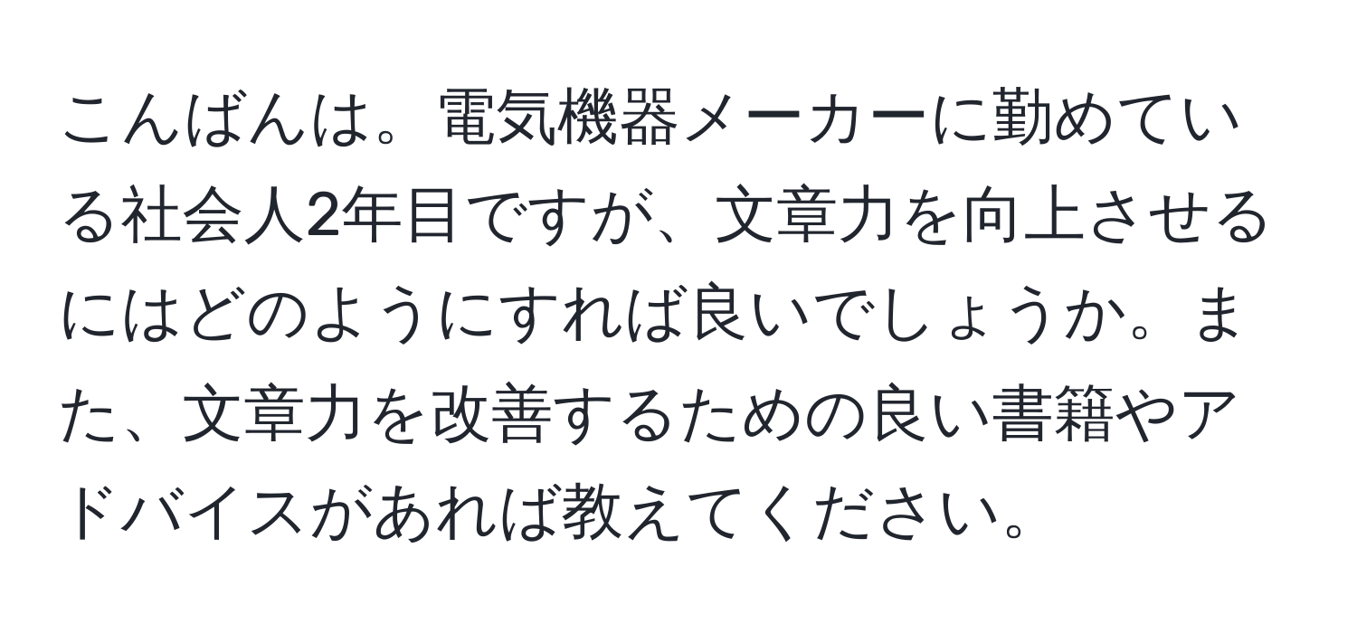 こんばんは。電気機器メーカーに勤めている社会人2年目ですが、文章力を向上させるにはどのようにすれば良いでしょうか。また、文章力を改善するための良い書籍やアドバイスがあれば教えてください。
