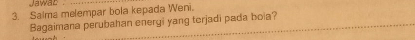 Jawab : 
3. Salma melempar bola kepada Weni. 
_ 
Bagaimana perubahan energi yang terjadi pada bola?
