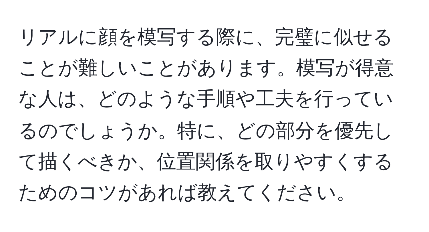 リアルに顔を模写する際に、完璧に似せることが難しいことがあります。模写が得意な人は、どのような手順や工夫を行っているのでしょうか。特に、どの部分を優先して描くべきか、位置関係を取りやすくするためのコツがあれば教えてください。