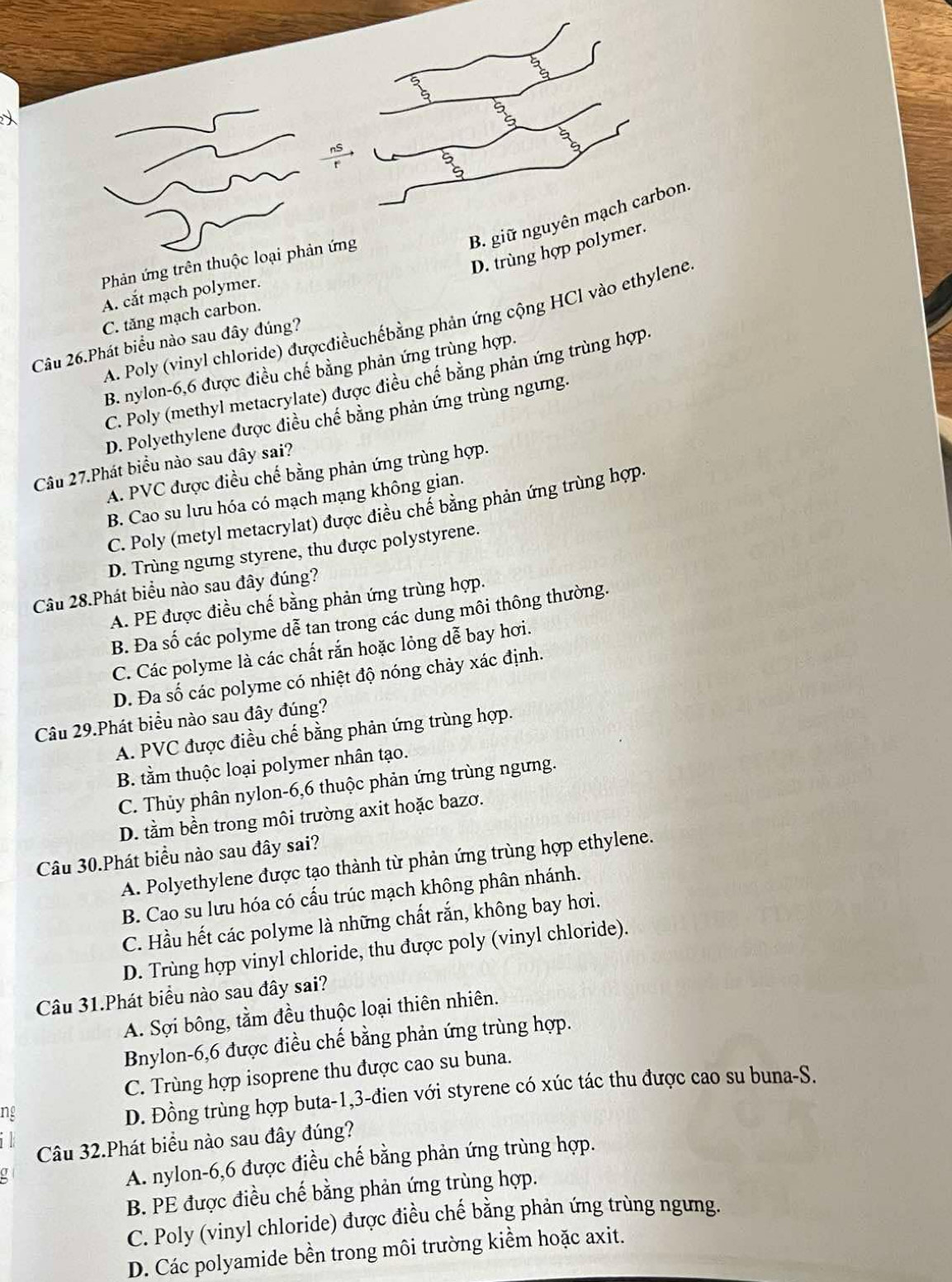 5°
5°
 2/3 
(0,-1)
B. giữ nguyên mạch carbon.
D. trùng hợp polymer.
Phản ứng trên thuộc loại phản ứng
A. cắt mạch polymer.
C. tăng mạch carbon.
A. Poly (vinyl chloride) đượcđiềuchếbằng phản ứng cộng HCl vào ethylene
Câu 26.Phát biểu nào sau đây dúng?
B. nylon-6,6 được điều chế bằng phản ứng trùng hợp.
C. Poly (methyl metacrylate) được điều chế bằng phản ứng trùng hợp
D. Polyethylene được điều chế bằng phản ứng trùng ngưng.
Câu 27.Phát biểu nào sau đây sai?
A. PVC được điều chế bằng phản ứng trùng hợp.
B. Cao su lưu hóa có mạch mạng không gian.
C. Poly (metyl metacrylat) được điều chế bằng phản ứng trùng hợp
D. Trùng ngưng styrene, thu được polystyrene.
Câu 28.Phát biểu nào sau đây đúng?
A. PE được điều chế bằng phản ứng trùng hợp.
B. Đa số các polyme dễ tan trong các dung môi thông thường.
C. Các polyme là các chất rắn hoặc lỏng dễ bay hơi.
D. Đa số các polyme có nhiệt độ nóng chảy xác định.
Câu 29.Phát biểu nào sau đây đúng?
A. PVC được điều chế bằng phản ứng trùng hợp.
B. tầm thuộc loại polymer nhân tạo.
C. Thủy phân nylon-6,6 thuộc phản ứng trùng ngưng.
D. tầm bền trong môi trường axit hoặc bazơ.
Câu 30.Phát biểu nào sau đây sai?
A. Polyethylene được tạo thành từ phản ứng trùng hợp ethylene.
B. Cao su lưu hóa có cấu trúc mạch không phân nhánh.
C. Hầu hết các polyme là những chất rắn, không bay hơi.
D. Trùng hợp vinyl chloride, thu được poly (vinyl chloride).
Câu 31.Phát biểu nào sau đây sai?
A. Sợi bông, tầm đều thuộc loại thiên nhiên.
Bnylon-6,6 được điều chế bằng phản ứng trùng hợp.
C. Trùng hợp isoprene thu được cao su buna.
ng
D. Đồng trùng hợp buta-1,3-đien với styrene có xúc tác thu được cao su buna-S.
Câu 32.Phát biểu nào sau đây đúng?
A. nylon-6,6 được điều chế bằng phản ứng trùng hợp.
B. PE được điều chế bằng phản ứng trùng hợp.
C. Poly (vinyl chloride) được điều chế bằng phản ứng trùng ngưng.
D. Các polyamide bền trong môi trường kiểm hoặc axit.